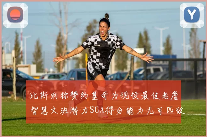 比斯利称赞约基奇为现役最佳老詹智慧文班潜力SGA得分能力无可匹敌
