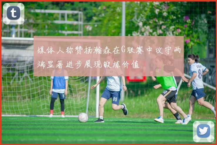 媒体人称赞杨瀚森在G联赛中攻守两端显著进步展现锻炼价值