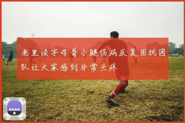 老里谈字母哥小腿伤病反复困扰团队让大家感到非常头疼