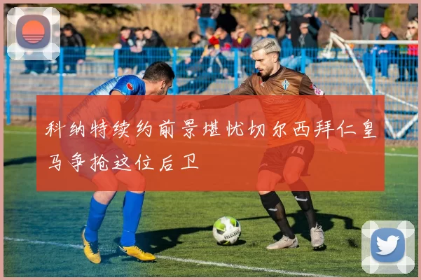 科纳特续约前景堪忧切尔西拜仁皇马争抢这位后卫