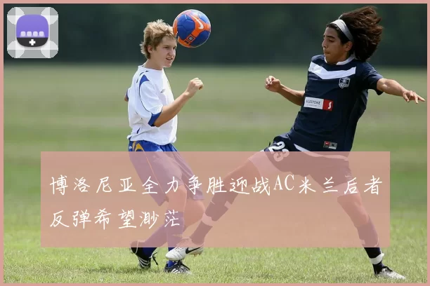 博洛尼亚全力争胜迎战AC米兰后者反弹希望渺茫