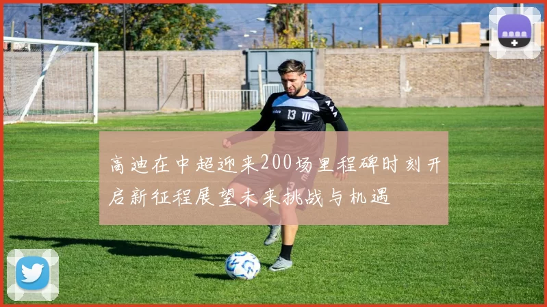 高迪在中超迎来200场里程碑时刻开启新征程展望未来挑战与机遇