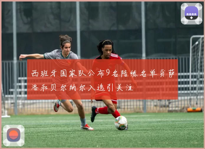 西班牙国家队公布9名陪练名单贡萨洛和贝尔纳尔入选引关注