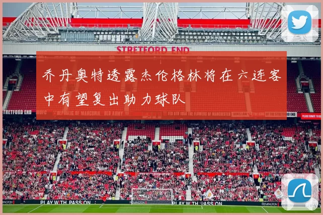 乔丹奥特透露杰伦格林将在六连客中有望复出助力球队