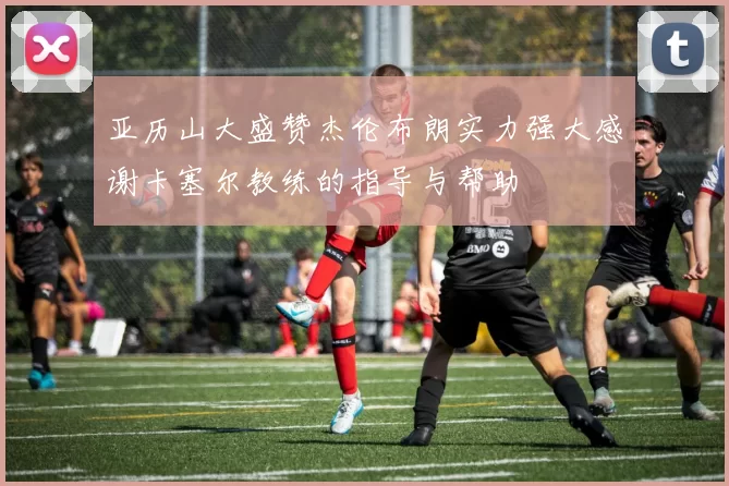 亚历山大盛赞杰伦布朗实力强大感谢卡塞尔教练的指导与帮助