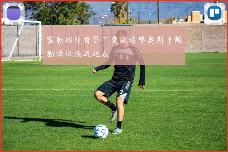 富勒姆即将签下曼城边锋奥斯卡鲍勃协议接近达成