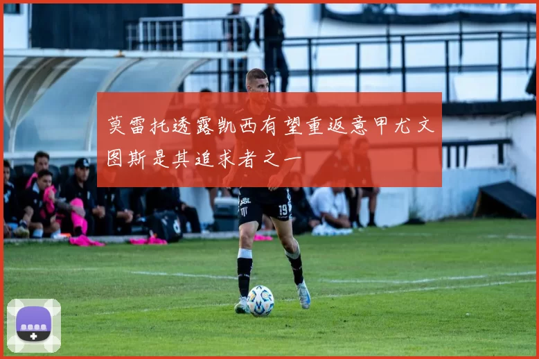 莫雷托透露凯西有望重返意甲尤文图斯是其追求者之一