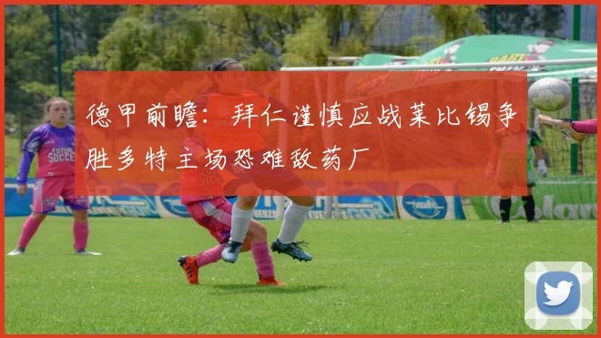德甲前瞻：拜仁谨慎应战莱比锡争胜多特主场恐难敌药厂