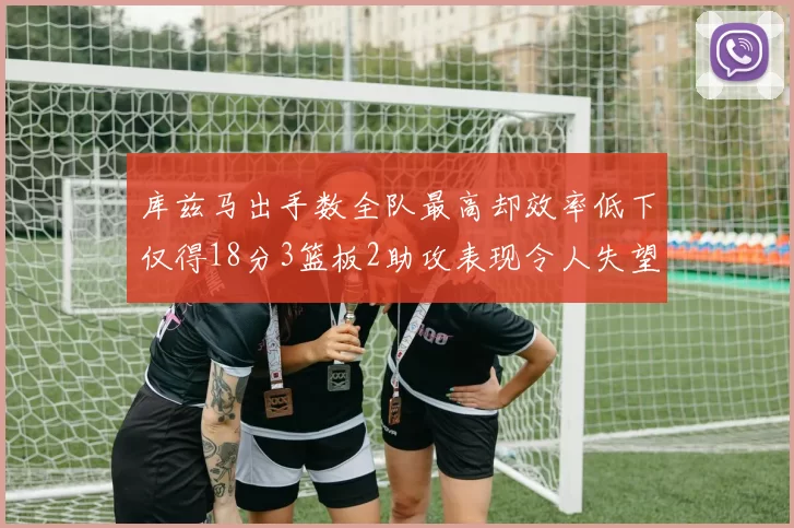 库兹马出手数全队最高却效率低下仅得18分3篮板2助攻表现令人失望