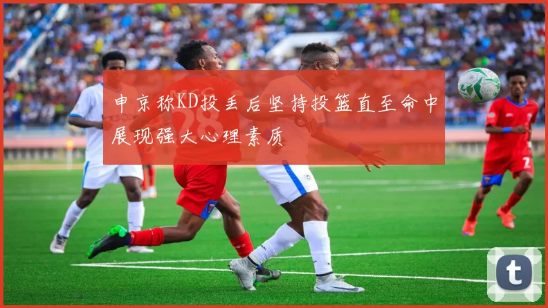 申京称KD投丢后坚持投篮直至命中展现强大心理素质