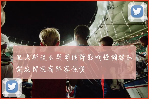 里夫斯谈东契奇缺阵影响强调球队需发挥现有阵容优势