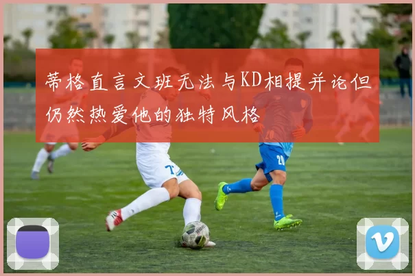 蒂格直言文班无法与KD相提并论但仍然热爱他的独特风格