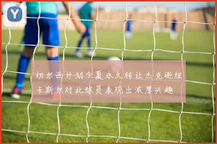 切尔西计划今夏永久转让杰克逊纽卡斯尔对此球员表现出浓厚兴趣