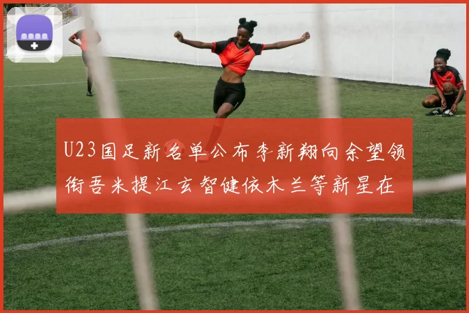 U23国足新名单公布李新翔向余望领衔吾米提江玄智健依木兰等新星在列