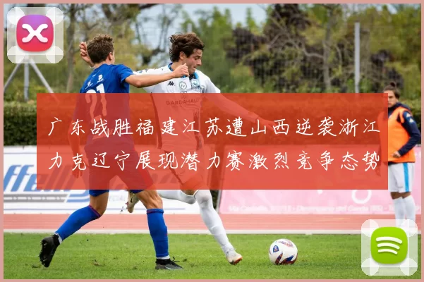 广东战胜福建江苏遭山西逆袭浙江力克辽宁展现潜力赛激烈竞争态势