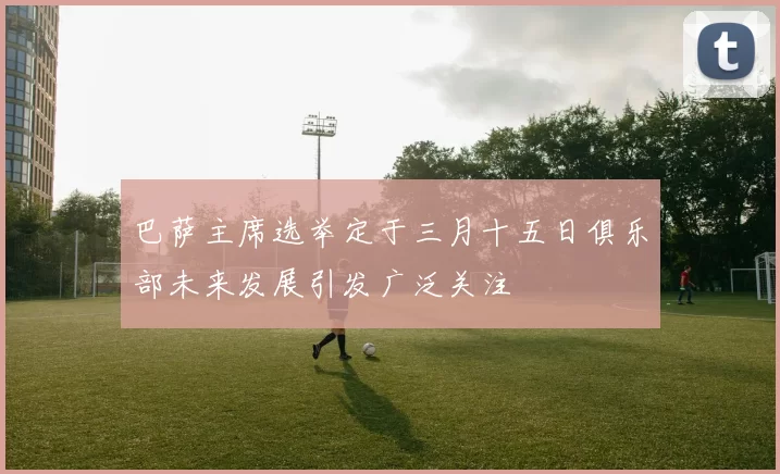 巴萨主席选举定于三月十五日俱乐部未来发展引发广泛关注