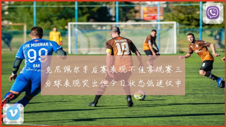 克尼佩尔季后赛表现不佳常规赛三分球表现突出但今日状态低迷仅中两球
