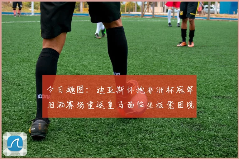 今日趣图：迪亚斯怀抱非洲杯冠军泪洒赛场重返皇马面临坐板凳困境