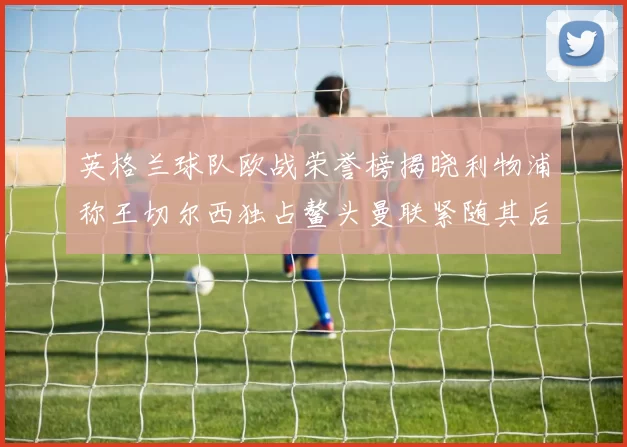 英格兰球队欧战荣誉榜揭晓利物浦称王切尔西独占鳌头曼联紧随其后