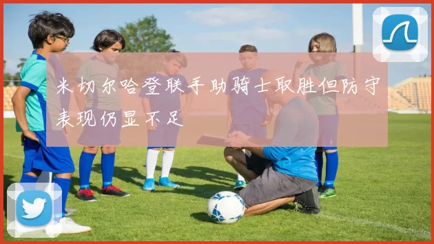 米切尔哈登联手助骑士取胜但防守表现仍显不足