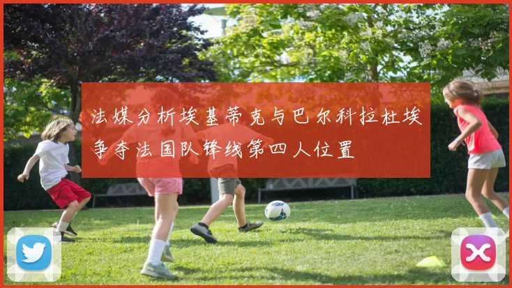 法媒分析埃基蒂克与巴尔科拉杜埃争夺法国队锋线第四人位置